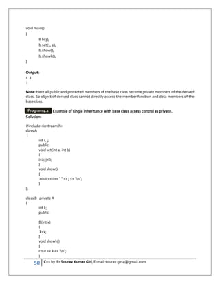 50 C++ by Er Sourav Kumar Giri, E-mail:sourav.giri4@gmail.com
void main()
{
B b(3);
b.set(1, 2);
b.show();
b.showk();
}
Output:
1 2
3
Note: Here all public and protected members of the base class become private members of the derived
class. So object of derived class cannot directly access the member function and data members of the
base class.
Example of single inheritance with base class access control as private.
Solution:
#include iostream.h
class A
{
int i, j;
public:
void set(int a, int b)
{
i=a; j=b;
}
void show()
{
cout  i     j  n;
}
};
class B : private A
{
int k;
public:
B(int x)
{
k=x;
}
void showk()
{
cout  k  n;
}
Program 4.2
 