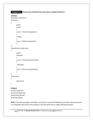 54 C++ by Er Sourav Kumar Giri, E-mail:sourav.giri4@gmail.com
Constructor and Destructor execution in single inheritance.
Solution:
#include iostream.h
class base
{
public:
base()
{
cout  Constructing basen;
}
~base()
{
cout  Destructing basen;
}
};
class derived: public base
{
public:
derived()
{
cout  Constructing derivedn;
}
~derived()
{
cout  Destructing derivedn;
}
};
void main()
{
derived ob;
}
Output:
Constructing base
Constructing derived
Destructing derived
Destructing base
Note: In the above program, first base's constructor is executed followed by derived's. Next (because ob
is immediately destroyed in this program), derived's destructor is called, followed by base's.
Program 4.4
 