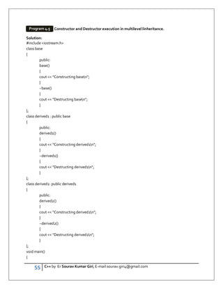 55 C++ by Er Sourav Kumar Giri, E-mail:sourav.giri4@gmail.com
Constructor and Destructor execution in multilevel linheritance.
Solution:
#include iostream.h
class base
{
public:
base()
{
cout  Constructing basen;
}
~base()
{
cout  Destructing basen;
}
};
class derived1 : public base
{
public:
derived1()
{
cout  Constructing derived1n;
}
~derived1()
{
cout  Destructing derived1n;
}
};
class derived2: public derived1
{
public:
derived2()
{
cout  Constructing derived2n;
}
~derived2()
{
cout  Destructing derived2n;
}
};
void main()
{
Program 4.5
 