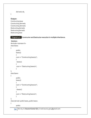 56 C++ by Er Sourav Kumar Giri, E-mail:sourav.giri4@gmail.com
derived2 ob;
}
Output:
Constructing base
Constructing derived1
Constructing derived2
Destructing derived2
Destructing derived1
Destructing base
Constructor and Destructor execution in multiple inheritance.
Solution:
#include iostream.h
class base1
{
public:
base1()
{
cout  Constructing base1n;
}
~base1()
{
cout  Destructing base1n;
}
};
class base2
{
public:
base2()
{
cout  Constructing base2n;
}
~base2()
{
cout  Destructing base2n;
}
};
class derived: public base1, public base2
{
public:
Program 4.6
 