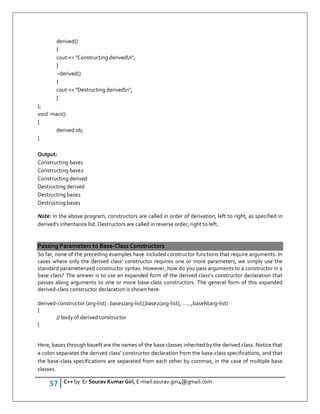 57 C++ by Er Sourav Kumar Giri, E-mail:sourav.giri4@gmail.com
derived()
{
cout  Constructing derivedn;
}
~derived()
{
cout  Destructing derivedn;
}
};
void main()
{
derived ob;
}
Output:
Constructing base1
Constructing base2
Constructing derived
Destructing derived
Destructing base2
Destructing base1
Note: In the above program, constructors are called in order of derivation, left to right, as specified in
derived's inheritance list. Destructors are called in reverse order, right to left.
Passing Parameters to Base-Class Constructors
So far, none of the preceding examples have included constructor functions that require arguments. In
cases where only the derived class' constructor requires one or more parameters, we simply use the
standard parameterized constructor syntax. However, how do you pass arguments to a constructor in a
base class? The answer is to use an expanded form of the derived class's constructor declaration that
passes along arguments to one or more base-class constructors. The general form of this expanded
derived-class constructor declaration is shown here:
derived-constructor (arg-list) : base1(arg-list),base2(arg-list), …...,baseN(arg-list)
{
// body of derived constructor
}
Here, base1 through baseN are the names of the base classes inherited by the derived class. Notice that
a colon separates the derived class' constructor declaration from the base-class specifications, and that
the base-class specifications are separated from each other by commas, in the case of multiple base
classes.
 