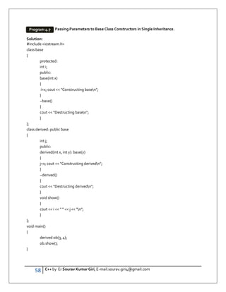 58 C++ by Er Sourav Kumar Giri, E-mail:sourav.giri4@gmail.com
Passing Parameters to Base Class Constructors in Single Inheritance.
Solution:
#include iostream.h
class base
{
protected:
int i;
public:
base(int x)
{
i=x; cout  Constructing basen;
}
~base()
{
cout  Destructing basen;
}
};
class derived: public base
{
int j;
public:
derived(int x, int y): base(y)
{
j=x; cout  Constructing derivedn;
}
~derived()
{
cout  Destructing derivedn;
}
void show()
{
cout  i     j  n;
}
};
void main()
{
derived ob(3, 4);
ob.show();
}
Program 4.7
 