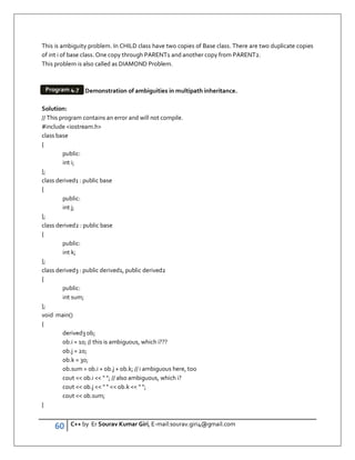 60 C++ by Er Sourav Kumar Giri, E-mail:sourav.giri4@gmail.com
This is ambiguity problem. In CHILD class have two copies of Base class. There are two duplicate copies
of int i of base class. One copy through PARENT1 and another copy from PARENT2.
This problem is also called as DIAMOND Problem.
Demonstration of ambiguities in multipath inheritance.
Solution:
// This program contains an error and will not compile.
#include iostream.h
class base
{
public:
int i;
};
class derived1 : public base
{
public:
int j;
};
class derived2 : public base
{
public:
int k;
};
class derived3 : public derived1, public derived2
{
public:
int sum;
};
void main()
{
derived3 ob;
ob.i = 10; // this is ambiguous, which i???
ob.j = 20;
ob.k = 30;
ob.sum = ob.i + ob.j + ob.k; // i ambiguous here, too
cout  ob.i   ; // also ambiguous, which i?
cout  ob.j     ob.k   ;
cout  ob.sum;
}
Program 4.7
 