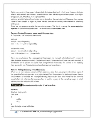 61 C++ by Er Sourav Kumar Giri, E-mail:sourav.giri4@gmail.com
As the comments in the program indicate, both derived1 and derived2 inherit base. However, derived3
inherits both derived1 and derived2. This means that there are two copies of base present in an object
of type derived3. Therefore, in an expression like
ob.i = 10; which i is being referred to, the one in derived1 or the one in derived2? Because there are two
copies of base present in object ob, there are two ob.is! As we can see, the statement is inherently
ambiguous.
There are two ways to remedy the preceding program. The first is to apply the scope resolution
operator to i and manually select one i. The second is to use virtual base class.
Remove Ambiguities using scope resolution operator:
In Program 4.7, the ambiguous statements
ob.i = 10;
ob.sum = ob.i + ob.j + ob.k;
cout  ob.i   ; will be replaced by
ob.derived1::i = 10;
ob.sum = ob. derived1::i + ob.j + ob.k;
cout  ob. derived1::i   ; respectively
As we can see, because the :: was applied, the program has manually selected derived1's version of
base. However, this solution raises a deeper issue: What if only one copy of base is actually required? Is
there some way to prevent two copies from being included in derived3? The answer, as you probably
have guessed, is yes. This solution is achieved using virtual base classes.
Remove Ambiguities using virtual base class:
When two or more objects are derived from a common base class, we can prevent multiple copies of
the base class from being present in an object derived from those objects by declaring the base class as
virtual when it is inherited. We accomplish this by preceding the base class' name with the keyword
virtual when it is inherited. For example, here is another version of the example program in which
derived3 contains only one copy of base:
Remove Ambiguities using virtual base class.
Solution:
#include iostream.h
class base
{
public:
int i;
};
class derived1 : virtual public base
{
Program 4.8
 