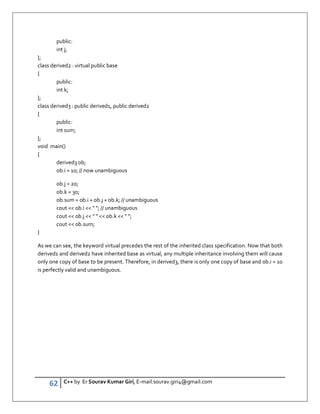 62 C++ by Er Sourav Kumar Giri, E-mail:sourav.giri4@gmail.com
public:
int j;
};
class derived2 : virtual public base
{
public:
int k;
};
class derived3 : public derived1, public derived2
{
public:
int sum;
};
void main()
{
derived3 ob;
ob.i = 10; // now unambiguous
ob.j = 20;
ob.k = 30;
ob.sum = ob.i + ob.j + ob.k; // unambiguous
cout  ob.i   ; // unambiguous
cout  ob.j     ob.k   ;
cout  ob.sum;
}
As we can see, the keyword virtual precedes the rest of the inherited class specification. Now that both
derived1 and derived2 have inherited base as virtual, any multiple inheritance involving them will cause
only one copy of base to be present. Therefore, in derived3, there is only one copy of base and ob.i = 10
is perfectly valid and unambiguous.
 