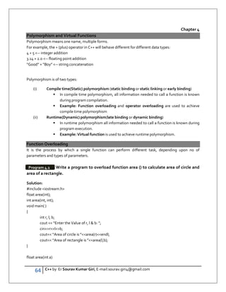 64 C++ by Er Sourav Kumar Giri, E-mail:sourav.giri4@gmail.com
Chapter 4
Polymorphism and Virtual Functions
Polymorphism means one name, multiple forms.
For example, the + (plus) operator in C++ will behave different for different data types:
4 + 5 -- integer addition
3.14 + 2.0 -- floating point addition
“Good” + Boy” -- string concatenation
Polymorphism is of two types:
(i) Compile time(Static) polymorphism (static binding or static linking or early binding)
 In compile time polymorphism, all information needed to call a function is known
during program compilation.
 Example: Function overloading and operator overloading are used to achieve
compile time polymorphism
(ii) Runtime(Dynamic) polymorphism(late binding or dynamic binding)
 In runtime polymorphism all information needed to call a function is known during
program execution.
 Example: Virtual function is used to achieve runtime polymorphism.
Function Overloading
It is the process by which a single function can perform different task, depending upon no of
parameters and types of parameters.
Write a program to overload function area () to calculate area of circle and
area of a rectangle.
Solution:
#include iostream.h
float area(int);
int area(int, int);
void main( )
{
int r, l, b;
cout  “Enter the Value of r, l  b: ”;
cinrlb;
cout “Area of circle is ”area(r)endl;
cout “Area of rectangle is ”area(l,b);
}
float area(int a)
Program 4.1
 