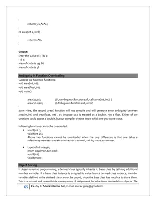65 C++ by Er Sourav Kumar Giri, E-mail:sourav.giri4@gmail.com
{
return (3.14*a*a);
}
int area(int a, int b)
{
return (a*b);
}
Output:
Enter the Value of r, l  b:
7 8 6
Area of circle is 153.86
Area of circle is 48
Ambiguity in Function Overloading
Suppose we have two functions:
void area(int,int);
void area(float,int);
void main()
{
area(10,10); // Unambiguous function call, calls area(int, int){ }
area(10.0,10); // Ambiguous function call, error!
}
Note: Here, the second area() function will not compile and will generate error ambiguity between
area(int,int) and area(float, int) . It's because 10.0 is treated as a double, not a float. Either of our
functions could accept a double, but our compiler doesn't know which one you want to use.
Following functions cannot be overloaded:
 void f(int x);
void f(int x);
Above two functions cannot be overloaded when the only difference is that one takes a
reference parameter and the other takes a normal, call-by-value parameter.
 typedef int integer;
enum days{mon,tue,wed}
void f(int);
void f(mon);
Object Slicing
In object-oriented programming, a derived class typically inherits its base class by defining additional
member variables. If a base class instance is assigned its value from a derived class instance, member
variables defined in the derived class cannot be copied, since the base class has no place to store them.
This is a natural and unavoidable consequence of assignment by value from derived class objects. The
 