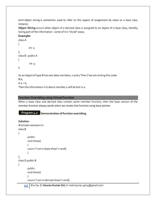 66 C++ by Er Sourav Kumar Giri, E-mail:sourav.giri4@gmail.com
term object slicing is sometimes used to refer to this aspect of assignment by value to a base class
instance.
Object Slicing occurs when object of a derived class is assigned to an object of a base class, thereby
losing part of the information - some of it is “sliced away.
Example:
class A
{
int x;
};
class B : public A
{
int y;
};
So an object of type B has two data members, x and y Then if we are writing this code:
B b;
A a = b;
Then the information in b about member y will be lost in a.
Function Overriding using Virtual Function
When a base class and derived class contain same member function, then the base version of the
member function always works when we invoke that function using base pointer.
Demonstration of function overriding.
Solution:
#includeiostream.h
class B
{
public:
void show()
{
coutI am in base showendl;
}
};
class D:public B
{
public:
void show()
{
coutI am in derived showendl;
Program 4.2
 