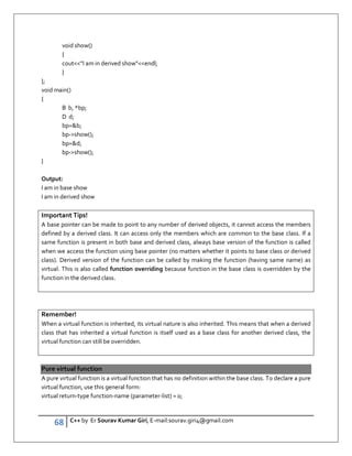 68 C++ by Er Sourav Kumar Giri, E-mail:sourav.giri4@gmail.com
void show()
{
coutI am in derived showendl;
}
};
void main()
{
B b, *bp;
D d;
bp=b;
bp-show();
bp=d;
bp-show();
}
Output:
I am in base show
I am in derived show
Important Tips!
A base pointer can be made to point to any number of derived objects, it cannot access the members
defined by a derived class. It can access only the members which are common to the base class. If a
same function is present in both base and derived class, always base version of the function is called
when we access the function using base pointer (no matters whether it points to base class or derived
class). Derived version of the function can be called by making the function (having same name) as
virtual. This is also called function overriding because function in the base class is overridden by the
function in the derived class.
Remember!
When a virtual function is inherited, its virtual nature is also inherited. This means that when a derived
class that has inherited a virtual function is itself used as a base class for another derived class, the
virtual function can still be overridden.
Pure virtual function
A pure virtual function is a virtual function that has no definition within the base class. To declare a pure
virtual function, use this general form:
virtual return-type function-name (parameter-list) = 0;
 