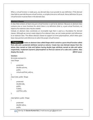 69 C++ by Er Sourav Kumar Giri, E-mail:sourav.giri4@gmail.com
When a virtual function is made pure, any derived class must provide its own definition. If the derived
class fails to override the pure virtual function, a compile-time error will result. Hence definition for pure
virtual function must be there in the derived class.
Abstract Classes
A class that contains at least one pure virtual function is said to be abstract. Because an abstract class
contains one or more functions for which there is no definition (that is, a pure virtual function), no
objects of an abstract class may be created.
Instead, an abstract class constitutes an incomplete type that is used as a foundation for derived
classes. Although we cannot create objects of an abstract class, we can create pointers and references
to an abstract class. This allows abstract classes to support run-time polymorphism, which relies upon
base-class pointers and references to select the proper virtual function.
Create an abstract class called Shape which contains a pure virtual function called
find_vol() and a protected attribute named as volume. Create two new derived classes from the
above class named as Cube and Sphere having double type attribute named as side and radius
respectively. Implement dynamic polymorphism to find out volume of a cube and a sphere. Also
display the result. [BPUT 2010]
Solution:
#includeiostream.h
class Shape
{
protected:
double volume;
public:
virtual void find_vol()=0;
};
class Cube: public Shape
{
protected:
double side;
public:
Cube();
void find_vol();
};
class Sphere: public Shape
{
protected:
double radius;
public:
Program 4.4
 