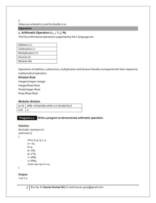 7 C++ by Er Sourav Kumar Giri, E-mail:sourav.giri4@gmail.com
5
Value you entered is 5 and its double is 10.
Operators
1. Arithmetic Operators (+, -, *, /, %)
The five arithmetical operations supported by the C language are:
Addition (+)
Subtraction (-)
Multiplication (*)
Division (/)
Modulo (%)
Operations of addition, subtraction, multiplication and division literally correspond with their respective
mathematical operators.
Division Rule
Integer/integer=integer
Integer/float=float
Float/integer=float
Float /float=float
Modular division
a=b a%b =remainder when a is divided by b
ab a
Write a program to demonstrate arithmetic operation.
Solution:
#include iostream.h
void main ()
{
int a, b, p, q, r, s;
a = 10;
b=4;
p= a/b;
q= a*b;
r= a%b;
s= b%a;
coutpqrs;
}
Output:
2 40 2 4
Program 1.2
 
