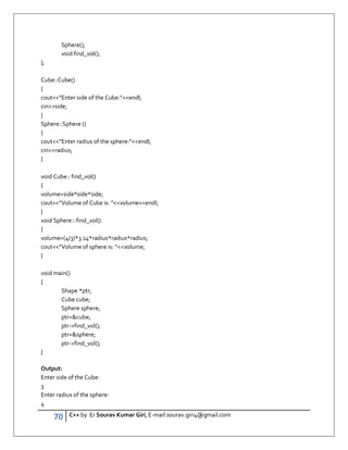 70 C++ by Er Sourav Kumar Giri, E-mail:sourav.giri4@gmail.com
Sphere();
void find_vol();
};
Cube::Cube()
{
cout”Enter side of the Cube:”endl;
cinside;
}
Sphere::Sphere ()
{
cout”Enter radius of the sphere:”endl;
cinradius;
}
void Cube:: find_vol()
{
volume=side*side*side;
cout”Volume of Cube is: ”volumeendl;
}
void Sphere:: find_vol()
{
volume=(4/3)*3.14*radius*radius*radius;
cout”Volume of sphere is: ”volume;
}
void main()
{
Shape *ptr;
Cube cube;
Sphere sphere;
ptr=cube;
ptr-find_vol();
ptr=sphere;
ptr-find_vol();
}
Output:
Enter side of the Cube:
3
Enter radius of the sphere:
4
 