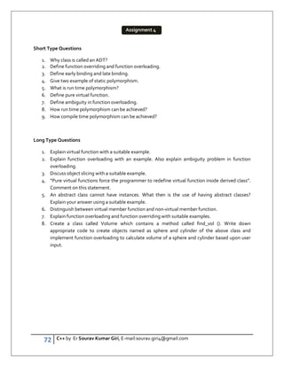 72 C++ by Er Sourav Kumar Giri, E-mail:sourav.giri4@gmail.com
Short Type Questions
1. Why class is called an ADT?
2. Define function overriding and function overloading.
3. Define early binding and late binding.
4. Give two example of static polymorphism.
5. What is run time polymorphism?
6. Define pure virtual function.
7. Define ambiguity in function overloading.
8. How run time polymorphism can be achieved?
9. How compile time polymorphism can be achieved?
Long Type Questions
1. Explain virtual function with a suitable example.
2. Explain function overloading with an example. Also explain ambiguity problem in function
overloading.
3. Discuss object slicing with a suitable example.
4. “Pure virtual functions force the programmer to redefine virtual function inside derived class”.
Comment on this statement.
5. An abstract class cannot have instances. What then is the use of having abstract classes?
Explain your answer using a suitable example.
6. Distinguish between virtual member function and non-virtual member function.
7. Explain function overloading and function overriding with suitable examples.
8. Create a class called Volume which contains a method called find_vol (). Write down
appropriate code to create objects named as sphere and cylinder of the above class and
implement function overloading to calculate volume of a sphere and cylinder based upon user
input.
Assignment 4
 