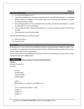 73 C++ by Er Sourav Kumar Giri, E-mail:sourav.giri4@gmail.com
Chapter 5
Operator Overloading
 It is most striking feature of C++.
 In operator overloading an operator can be operated on user defined data types. i.e. + operator
perform addition of integers or real numbers. But we can overload this operator to compute
sum of two complex number.
 Only existing operators can be overloaded. New operators cannot be overloaded (i.e. $ cannot
be overloaded as it is not an operator.)
 It should obey the basic meaning of an operator i.e. + operator cannot be used to subtract two
numbers.
 These operators cannot be overloaded:
The operator overloading can be done by using:
(i) Member function
(ii) Friend function
this Pointer
Every object in C++ has access to its own address through an important pointer called this pointer. The
this pointer is an implicit parameter to all member functions. Therefore, inside a member function, this
may be used to refer to the invoking object.
Friend functions do not have a this pointer, because friends are not members of a class. Only non static
member functions have a this pointer.
Write a program to demonstrate this pointer.
Solution:
#include iostream.h
class Box
{
private:
double length;
double breadth;
double height;
public:
Box(double l=2.0, double b=2.0, double h=2.0)
{
cout Constructor called.  endl;
length = l;
breadth = b;
height = h;
}
Program 5.1
 