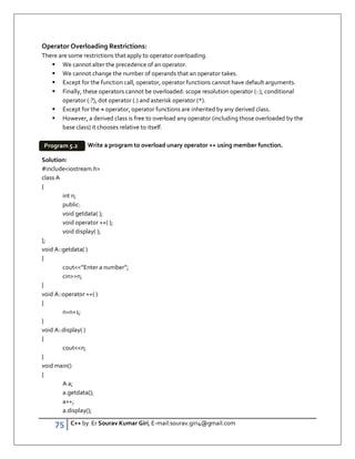 75 C++ by Er Sourav Kumar Giri, E-mail:sourav.giri4@gmail.com
Operator Overloading Restrictions:
There are some restrictions that apply to operator overloading.
 We cannot alter the precedence of an operator.
 We cannot change the number of operands that an operator takes.
 Except for the function call, operator, operator functions cannot have default arguments.
 Finally, these operators cannot be overloaded: scope resolution operator (::), conditional
operator (:?), dot operator (.) and asterisk operator (*).
 Except for the = operator, operator functions are inherited by any derived class.
 However, a derived class is free to overload any operator (including those overloaded by the
base class) it chooses relative to itself.
Write a program to overload unary operator ++ using member function.
Solution:
#includeiostream.h
class A
{
int n;
public:
void getdata( );
void operator ++( );
void display( );
};
void A::getdata( )
{
cout”Enter a number”;
cinn;
}
void A::operator ++( )
{
n=n+1;
}
void A::display( )
{
coutn;
}
void main()
{
A a;
a.getdata();
a++;
a.display();
Program 5.2
 
