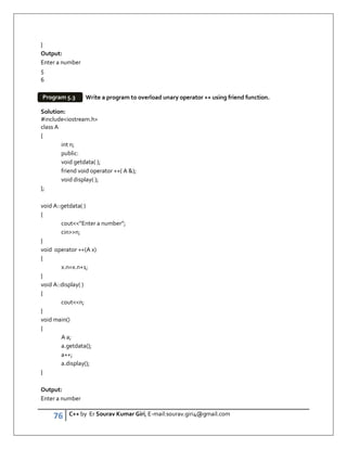 76 C++ by Er Sourav Kumar Giri, E-mail:sourav.giri4@gmail.com
}
Output:
Enter a number
5
6
Write a program to overload unary operator ++ using friend function.
Solution:
#includeiostream.h
class A
{
int n;
public:
void getdata( );
friend void operator ++( A );
void display( );
};
void A::getdata( )
{
cout”Enter a number”;
cinn;
}
void operator ++(A x)
{
x.n=x.n+1;
}
void A::display( )
{
coutn;
}
void main()
{
A a;
a.getdata();
a++;
a.display();
}
Output:
Enter a number
Program 5.3
 