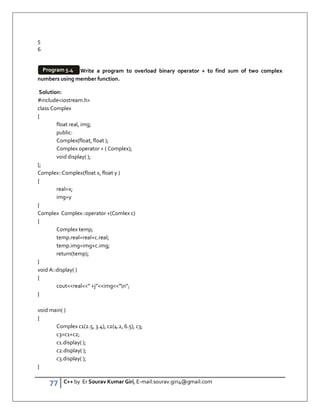 77 C++ by Er Sourav Kumar Giri, E-mail:sourav.giri4@gmail.com
5
6
Write a program to overload binary operator + to find sum of two complex
numbers using member function.
Solution:
#includeiostream.h
class Complex
{
float real, img;
public:
Complex(float, float );
Complex operator + ( Complex);
void display( );
};
Complex::Complex(float x, float y )
{
real=x;
img=y
}
Complex Complex::operator +(Comlex c)
{
Complex temp;
temp.real=real+c.real;
temp.img=img+c.img;
return(temp);
}
void A::display( )
{
coutreal” +j”img”n”;
}
void main( )
{
Complex c1(2.5, 3.4), c2(4.2, 6.5), c3;
c3=c1+c2;
c1.display( );
c2.display( );
c3.display( );
}
Program 5.4
 