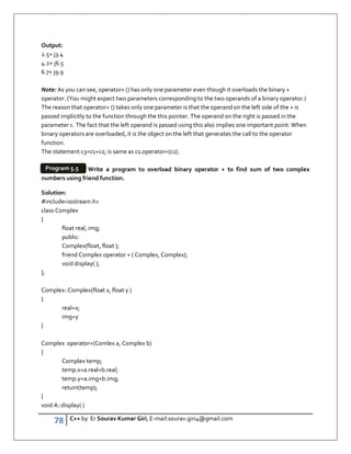 78 C++ by Er Sourav Kumar Giri, E-mail:sourav.giri4@gmail.com
Output:
2.5+ j3.4
4.2+ j6.5
6.7+ j9.9
Note: As you can see, operator+ () has only one parameter even though it overloads the binary +
operator. (You might expect two parameters corresponding to the two operands of a binary operator.)
The reason that operator+ () takes only one parameter is that the operand on the left side of the + is
passed implicitly to the function through the this pointer. The operand on the right is passed in the
parameter c. The fact that the left operand is passed using this also implies one important point: When
binary operators are overloaded, it is the object on the left that generates the call to the operator
function.
The statement c3=c1+c2; is same as c1.operator+(c2).
Write a program to overload binary operator + to find sum of two complex
numbers using friend function.
Solution:
#includeiostream.h
class Complex
{
float real, img;
public:
Complex(float, float );
friend Complex operator + ( Complex, Complex);
void display( );
};
Complex::Complex(float x, float y )
{
real=x;
img=y
}
Complex operator+(Comlex a, Complex b)
{
Complex temp;
temp.x=a.real+b.real;
temp.y=a.img+b.img;
return(temp);
}
void A::display( )
Program 5.5
 