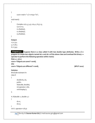 79 C++ by Er Sourav Kumar Giri, E-mail:sourav.giri4@gmail.com
{
coutreal” +j”img”n”;
}
void main()
{
Complex c1(2.5, 3.4), c2(4.2, 6.5), c3;
c3=c1+c2;
c1.display();
c2.display();
c3.display();
}
Output:
2.5+ j3.4
4.2+ j6.5
6.7+ j9.9
Suppose there is a class called X with two double type attributes. Write a C++
program to create two objects named ob 1 and ob 2 of the above class and overload the binary ==
operator to perform the following operation within main():
if(ob 1== ob 2)
cout”Objects are same”endl;
else
cout”Objects are different”endl; [BPUT 2010]
Solution:
#includeiostream.h
class X
{
double d1, d2;
public:
X(double, double);
int operator==(X);
void display( );
};
X::X(double x, double y )
{
d1=x;
d2=y;
}
int X:: operator==(X p)
Program 5.5
 