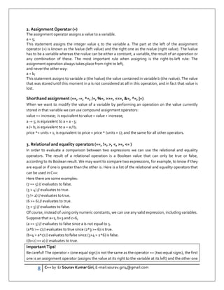 8 C++ by Er Sourav Kumar Giri, E-mail:sourav.giri4@gmail.com
2. Assignment Operator (=)
The assignment operator assigns a value to a variable.
a = 5;
This statement assigns the integer value 5 to the variable a. The part at the left of the assignment
operator (=) is known as the lvalue (left value) and the right one as the rvalue (right value). The lvalue
has to be a variable whereas the rvalue can be either a constant, a variable, the result of an operation or
any combination of these. The most important rule when assigning is the right-to-left rule: The
assignment operation always takes place from right to left,
and never the other way:
a = b;
This statement assigns to variable a (the lvalue) the value contained in variable b (the rvalue). The value
that was stored until this moment in a is not considered at all in this operation, and in fact that value is
lost.
Shorthand assignment (+=, -=, *=, /=, %=, =, =, =, ^=, |=)
When we want to modify the value of a variable by performing an operation on the value currently
stored in that variable we can use compound assignment operators:
value += increase; is equivalent to value = value + increase;
a -= 5; is equivalent to a = a - 5;
a /= b; is equivalent to a = a / b;
price *= units + 1; is equivalent to price = price * (units + 1); and the same for all other operators.
3. Relational and equality operators (==, !=, , , =, = )
In order to evaluate a comparison between two expressions we can use the relational and equality
operators. The result of a relational operation is a Boolean value that can only be true or false,
according to its Boolean result. We may want to compare two expressions, for example, to know if they
are equal or if one is greater than the other is. Here is a list of the relational and equality operators that
can be used in C++:
Here there are some examples:
(7 == 5) // evaluates to false.
(5  4) // evaluates to true.
(3 != 2) // evaluates to true.
(6 = 6) // evaluates to true.
(5  5) // evaluates to false.
Of course, instead of using only numeric constants, we can use any valid expression, including variables.
Suppose that a=2, b=3 and c=6,
(a == 5) // evaluates to false since a is not equal to 5.
(a*b = c) // evaluates to true since (2*3 = 6) is true.
(b+4  a*c) // evaluates to false since (3+4  2*6) is false.
((b=2) == a) // evaluates to true.
Important Tips!
Be careful! The operator = (one equal sign) is not the same as the operator == (two equal signs), the first
one is an assignment operator (assigns the value at its right to the variable at its left) and the other one
 