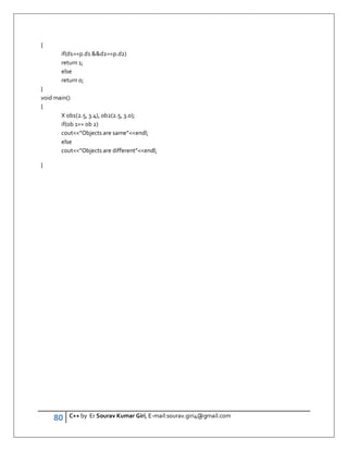 80 C++ by Er Sourav Kumar Giri, E-mail:sourav.giri4@gmail.com
{
if(d1==p.d1 d2==p.d2)
return 1;
else
return 0;
}
void main()
{
X ob1(2.5, 3.4), ob2(2.5, 3.0);
if(ob 1== ob 2)
cout”Objects are same”endl;
else
cout”Objects are different”endl;
}
 