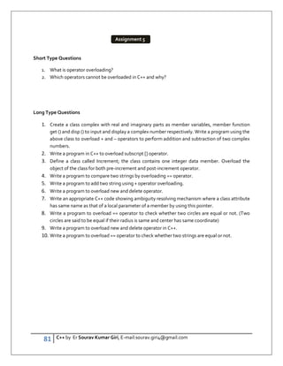 81 C++ by Er Sourav Kumar Giri, E-mail:sourav.giri4@gmail.com
Short Type Questions
1. What is operator overloading?
2. Which operators cannot be overloaded in C++ and why?
Long Type Questions
1. Create a class complex with real and imaginary parts as member variables, member function
get () and disp () to input and display a complex number respectively. Write a program using the
above class to overload + and – operators to perform addition and subtraction of two complex
numbers.
2. Write a program in C++ to overload subscript [] operator.
3. Define a class called Increment; the class contains one integer data member. Overload the
object of the class for both pre-increment and post-increment operator.
4. Write a program to compare two strings by overloading == operator.
5. Write a program to add two string using + operator overloading.
6. Write a program to overload new and delete operator.
7. Write an appropriate C++ code showing ambiguity resolving mechanism where a class attribute
has same name as that of a local parameter of a member by using this pointer.
8. Write a program to overload == operator to check whether two circles are equal or not. (Two
circles are said to be equal if their radius is same and center has same coordinate)
9. Write a program to overload new and delete operator in C++.
10. Write a program to overload == operator to check whether two strings are equal or not.
Assignment 5
 