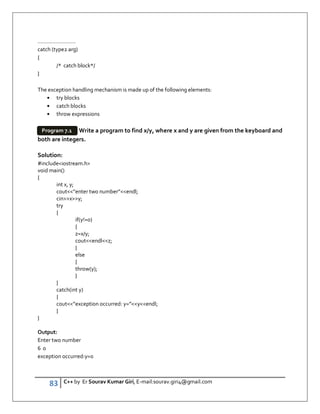 83 C++ by Er Sourav Kumar Giri, E-mail:sourav.giri4@gmail.com
…………………….
catch (type2 arg)
{
/* catch block*/
}
The exception handling mechanism is made up of the following elements:
• try blocks
• catch blocks
• throw expressions
Write a program to find x/y, where x and y are given from the keyboard and
both are integers.
Solution:
#includeiostream.h
void main()
{
int x, y;
cout”enter two number”endl;
cinxy;
try
{
if(y!=0)
{
z=x/y;
coutendlz;
}
else
{
throw(y);
}
}
catch(int y)
{
cout”exception occurred: y=”yendl;
}
}
Output:
Enter two number
6 0
exception occurred:y=0
Program 7.1
 