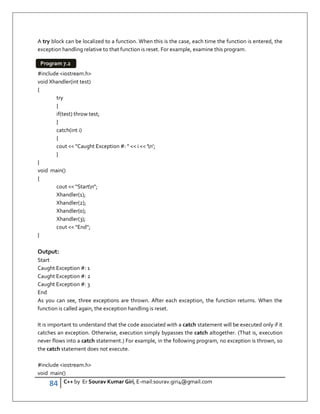 84 C++ by Er Sourav Kumar Giri, E-mail:sourav.giri4@gmail.com
A try block can be localized to a function. When this is the case, each time the function is entered, the
exception handling relative to that function is reset. For example, examine this program.
#include iostream.h
void Xhandler(int test)
{
try
{
if(test) throw test;
}
catch(int i)
{
cout  Caught Exception #:   i  'n';
}
}
void main()
{
cout  Startn;
Xhandler(1);
Xhandler(2);
Xhandler(0);
Xhandler(3);
cout  End;
}
Output:
Start
Caught Exception #: 1
Caught Exception #: 2
Caught Exception #: 3
End
As you can see, three exceptions are thrown. After each exception, the function returns. When the
function is called again, the exception handling is reset.
It is important to understand that the code associated with a catch statement will be executed only if it
catches an exception. Otherwise, execution simply bypasses the catch altogether. (That is, execution
never flows into a catch statement.) For example, in the following program, no exception is thrown, so
the catch statement does not execute.
#include iostream.h
void main()
Program 7.2
 