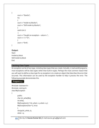 85 C++ by Er Sourav Kumar Giri, E-mail:sourav.giri4@gmail.com
{
cout  Startn;
try
{
cout  Inside try blockn;
cout  Still inside try blockn;
}
catch (int i)
{
cout  Caught an exception -- value is: ;
cout  i  n;
}
cout  End;
}
Output:
Start
Inside try block
Still inside try block
End
Catching Class Types
An exception can be of any type, including class types that you create. Actually, in real-world programs,
most exceptions will be class types rather than built-in types. Perhaps the most common reason that
you will want to define a class type for an exception is to create an object that describes the error that
occurred. This information can be used by the exception handler to help it process the error. The
following example demonstrates this.
#include iostream.h
#include cstring.h
class MyException
{
public:
char str_what[80];
int what;
MyException() { *str_what = 0; what = 0; }
MyException(char *s, int e)
{
strcpy(str_what, s);
what = e;
Program 7.3
 