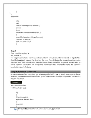 86 C++ by Er Sourav Kumar Giri, E-mail:sourav.giri4@gmail.com
}
};
void main()
{
int i;
try {
cout  Enter a positive number: ;
cin  i;
if(i0)
throw MyException(Not Positive, i);
}
catch (MyException e) { // catch an error
cout  e.str_what  : ;
cout  e.what  n;
}
}
Output:
Enter a positive number: -4
Not Positive: -4
The program prompts the user for a positive number. If a negative number is entered, an object of the
class MyException is created that describes the error. Thus, MyException encapsulates information
about the error. This information is then used by the exception handler. In general, you will want to
create exception classes that will encapsulate information about an error to enable the exception
handler to respond effectively.
Using Multiple catch Statements
As stated, you can have more than one catch associated with a try. In fact, it is common to do so.
However, each catch must catch a different type of exception. For example, this program catches both
integers and strings.
#include iostream.h
void Xhandler(int test)
{
try
{
if(test) throw test;
else throw Value is zero;
}
catch(int i)
{
Program 7.4
 