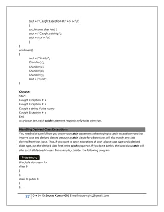 87 C++ by Er Sourav Kumar Giri, E-mail:sourav.giri4@gmail.com
cout  Caught Exception #:   i  'n';
}
catch(const char *str) {
cout  Caught a string: ;
cout  str  'n';
}
}
void main()
{
cout  Startn;
Xhandler(1);
Xhandler(2);
Xhandler(0);
Xhandler(3);
cout  End;
}
Output:
Start
Caught Exception #: 1
Caught Exception #: 2
Caught a string: Value is zero
Caught Exception #: 3
End
As you can see, each catch statement responds only to its own type.
Handling Derived-Class Exceptions
You need to be careful how you order your catch statements when trying to catch exception types that
involve base and derived classes because a catch clause for a base class will also match any class
derived from that base. Thus, if you want to catch exceptions of both a base class type and a derived
class type, put the derived class first in the catch sequence. If you don't do this, the base class catch will
also catch all derived classes. For example, consider the following program.
#include iostream.h
class B
{
};
class D: public B
{
};
Program 7.5
 