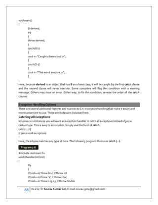 88 C++ by Er Sourav Kumar Giri, E-mail:sourav.giri4@gmail.com
void main()
{
D derived;
try
{
throw derived;
}
catch(B b)
{
cout  Caught a base class.n;
}
catch(D d)
{
cout  This won't execute.n;
}
}
Here, because derived is an object that has B as a base class, it will be caught by the first catch clause
and the second clause will never execute. Some compilers will flag this condition with a warning
message. Others may issue an error. Either way, to fix this condition, reverse the order of the catch
clauses.
Exception Handling Options
There are several additional features and nuances to C++ exception handling that make it easier and
more convenient to use. These attributes are discussed here.
Catching All Exceptions
In some circumstances you will want an exception handler to catch all exceptions instead of just a
certain type. This is easy to accomplish. Simply use this form of catch.
catch (...) {
// process all exceptions
}
Here, the ellipsis matches any type of data. The following program illustrates catch (...).
#include iostream.h
void Xhandler(int test)
{
try
{
if(test==0) throw test; // throw int
if(test==1) throw 'a'; // throw char
if(test==2) throw 123.23; // throw double
Program 7.6
 