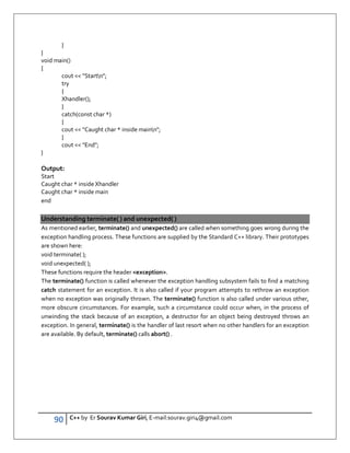 90 C++ by Er Sourav Kumar Giri, E-mail:sourav.giri4@gmail.com
}
}
void main()
{
cout  Startn;
try
{
Xhandler();
}
catch(const char *)
{
cout  Caught char * inside mainn;
}
cout  End;
}
Output:
Start
Caught char * inside Xhandler
Caught char * inside main
end
Understanding terminate( ) and unexpected( )
As mentioned earlier, terminate() and unexpected() are called when something goes wrong during the
exception handling process. These functions are supplied by the Standard C++ library. Their prototypes
are shown here:
void terminate( );
void unexpected( );
These functions require the header exception.
The terminate() function is called whenever the exception handling subsystem fails to find a matching
catch statement for an exception. It is also called if your program attempts to rethrow an exception
when no exception was originally thrown. The terminate() function is also called under various other,
more obscure circumstances. For example, such a circumstance could occur when, in the process of
unwinding the stack because of an exception, a destructor for an object being destroyed throws an
exception. In general, terminate() is the handler of last resort when no other handlers for an exception
are available. By default, terminate() calls abort() .
 