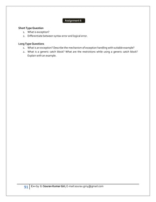 91 C++ by Er Sourav Kumar Giri, E-mail:sourav.giri4@gmail.com
Short Type Question
1. What is exception?
2. Differentiate between syntax error and logical error.
Long Type Questions
1. What is an exception? Describe the mechanism of exception handling with suitable example?
2. What is a generic catch block? What are the restrictions while using a generic catch block?
Explain with an example.
Assignment 6
 