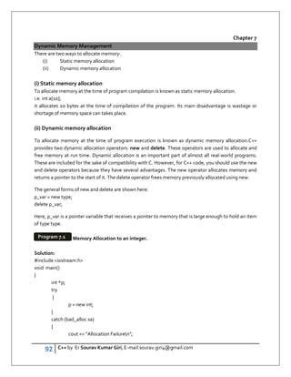 92 C++ by Er Sourav Kumar Giri, E-mail:sourav.giri4@gmail.com
Chapter 7
Dynamic Memory Management
There are two ways to allocate memory:
(i) Static memory allocation
(ii) Dynamic memory allocation
(i) Static memory allocation
To allocate memory at the time of program compilation is known as static memory allocation.
i.e. int a[10];
it allocates 20 bytes at the time of compilation of the program. Its main disadvantage is wastage or
shortage of memory space can takes place.
(ii) Dynamic memory allocation
To allocate memory at the time of program execution is known as dynamic memory allocation.C++
provides two dynamic allocation operators: new and delete. These operators are used to allocate and
free memory at run time. Dynamic allocation is an important part of almost all real-world programs.
These are included for the sake of compatibility with C. However, for C++ code, you should use the new
and delete operators because they have several advantages. The new operator allocates memory and
returns a pointer to the start of it. The delete operator frees memory previously allocated using new.
The general forms of new and delete are shown here:
p_var = new type;
delete p_var;
Here, p_var is a pointer variable that receives a pointer to memory that is large enough to hold an item
of type type.
Memory Allocation to an integer.
Solution:
#include iostream.h
void main()
{
int *p;
try
{
p = new int;
}
catch (bad_alloc xa)
{
cout  Allocation Failuren;
Program 7.1
 