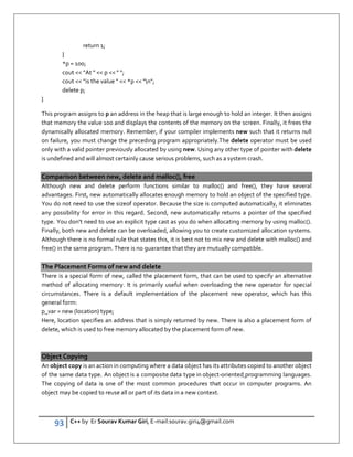 93 C++ by Er Sourav Kumar Giri, E-mail:sourav.giri4@gmail.com
return 1;
}
*p = 100;
cout  At   p   ;
cout  is the value   *p  n;
delete p;
}
This program assigns to p an address in the heap that is large enough to hold an integer. It then assigns
that memory the value 100 and displays the contents of the memory on the screen. Finally, it frees the
dynamically allocated memory. Remember, if your compiler implements new such that it returns null
on failure, you must change the preceding program appropriately.The delete operator must be used
only with a valid pointer previously allocated by using new. Using any other type of pointer with delete
is undefined and will almost certainly cause serious problems, such as a system crash.
Comparison between new, delete and malloc(), free
Although new and delete perform functions similar to malloc() and free(), they have several
advantages. First, new automatically allocates enough memory to hold an object of the specified type.
You do not need to use the sizeof operator. Because the size is computed automatically, it eliminates
any possibility for error in this regard. Second, new automatically returns a pointer of the specified
type. You don't need to use an explicit type cast as you do when allocating memory by using malloc().
Finally, both new and delete can be overloaded, allowing you to create customized allocation systems.
Although there is no formal rule that states this, it is best not to mix new and delete with malloc() and
free() in the same program. There is no guarantee that they are mutually compatible.
The Placement Forms of new and delete
There is a special form of new, called the placement form, that can be used to specify an alternative
method of allocating memory. It is primarily useful when overloading the new operator for special
circumstances. There is a default implementation of the placement new operator, which has this
general form:
p_var = new (location) type;
Here, location specifies an address that is simply returned by new. There is also a placement form of
delete, which is used to free memory allocated by the placement form of new.
Object Copying
An object copy is an action in computing where a data object has its attributes copied to another object
of the same data type. An object is a composite data type in object-oriented programming languages.
The copying of data is one of the most common procedures that occur in computer programs. An
object may be copied to reuse all or part of its data in a new context.
 