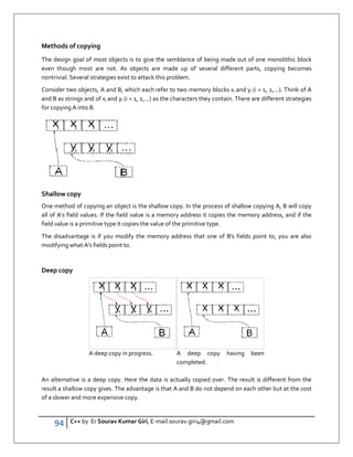94 C++ by Er Sourav Kumar Giri, E-mail:sourav.giri4@gmail.com
Methods of copying
The design goal of most objects is to give the semblance of being made out of one monolithic block
even though most are not. As objects are made up of several different parts, copying becomes
nontrivial. Several strategies exist to attack this problem.
Consider two objects, A and B, which each refer to two memory blocks xi and yi (i = 1, 2,...). Think of A
and B as strings and of xi and yi (i = 1, 2,...) as the characters they contain. There are different strategies
for copying A into B.
Shallow copy
One method of copying an object is the shallow copy. In the process of shallow copying A, B will copy
all of A's field values. If the field value is a memory address it copies the memory address, and if the
field value is a primitive type it copies the value of the primitive type.
The disadvantage is if you modify the memory address that one of B's fields point to, you are also
modifying what A's fields point to.
Deep copy
A deep copy in progress. A deep copy having been
completed.
An alternative is a deep copy. Here the data is actually copied over. The result is different from the
result a shallow copy gives. The advantage is that A and B do not depend on each other but at the cost
of a slower and more expensive copy.
 