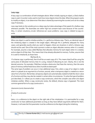 95 C++ by Er Sourav Kumar Giri, E-mail:sourav.giri4@gmail.com
Lazy copy
A lazy copy is a combination of both strategies above. When initially copying an object, a (fast) shallow
copy is used. A counter is also used to track how many objects share the data. When the program wants
to modify an object, it can determine if the data is shared (by examining the counter) and can do a deep
copy if necessary.
Lazy copy looks to the outside just as a deep copy but takes advantage of the speed of a shallow copy
whenever possible. The downsides are rather high but constant base costs because of the counter.
Also, in certain situations, circular references can cause problems. Lazy copy is related to copy-on-
write.
Copy Constructor
When one object is used to initialize another, C++ performs a bitwise copy. That is, an identical copy of
the initializing object is created in the target object. Although this is perfectly adequate for many
cases—and generally exactly what you want to happen—there are situations in which a bitwise copy
should not be used. One of the most common is when an object allocates memory when it is created.
For example, assume a class called MyClass that allocates memory for each object when it is created,
and an object A of that class. This means that A has already allocated its memory. Further, assume that
A is used to initialize B, as shown here:
MyClass B= A;
If a bitwise copy is performed, then B will be an exact copy of A. This means that B will be using the
same piece of allocated memory that A is using, instead of allocating its own. Clearly, this is not the
desired outcome. For example, if MyClass includes a destructor that frees the memory, then the same
piece of memory will be freed twice when A and B are destroyed!
The same type of problem can occur in two additional ways: first, when a copy of an object is made
when it is passed as an argument to a function; second, when a temporary object is created as a return
value from a function. Remember, temporary objects are automatically created to hold the return value
of a function and they may also be created in certain other circumstances .To solve the type of problem
just described, C++ allows you to create a copy constructor, which the compiler uses when one object
initializes another. When a copy constructor exists, the default, bitwise copy is bypassed. The most
common general form of a copy constructor is
classname (const classname o)
{
// body of constructor
}
Here, o is a reference to the object on the right side of the initialization. It is permissible for a copy
constructor to have additional parameters as long as they have default arguments defined for them.
However, in all cases the first parameter must be a reference to the object doing the initializing.
 