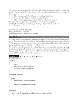 96 C++ by Er Sourav Kumar Giri, E-mail:sourav.giri4@gmail.com
It is important to understand that C++ defines two distinct types of situations in which the value of one
object is given to another. The first is assignment. The second is initialization, which can occur any of
three ways:
 When one object explicitly initializes another, such as in a declaration
 When a copy of an object is made to be passed to a function
 When a temporary object is generated (most commonly, as a return value)
The copy constructor applies only to initializations. For example, assuming a class
called myclass, and that y is an object of type myclass, each of the following statements
involves initialization.
myclass x = y; // y explicitly initializing x
func(y); // y passed as a parameter
y = func(); // y receiving a temporary, return object.
Virtual destructor
In C++ a destructor is generally used to deallocate memory and do some other cleanup for a class object
and it’s class members whenever an object is destroyed. Destructors are distinguished by the tilde, the
‘~’ that appears in front of the destructor name. In order to define a virtual destructor, all you have to do
is simply add the keyword “virtual” before the tilde symbol.
The need for virtual destructors in C++ is best illustrated by some examples. Let’s start by going
through an example that does not use virtual destructors, and then we will go through an example that
does use virtual destructors. Once you see the difference, you will understand why virtual destructors
are needed. Take a look at the code below to start out:
Example without a Virtual Destructor:
#include iostream.h
class Base
{
public:
Base(){ coutConstructing Base;}
~Base(){ coutDestroying Base;}
};
class Derive: public Base
{
public:
Derive(){ coutConstructing Derive;}
~Derive(){ coutDestroying Derive;}
};
void main()
Program 7.2
 