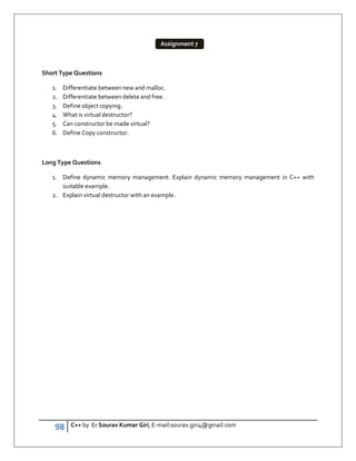 98 C++ by Er Sourav Kumar Giri, E-mail:sourav.giri4@gmail.com
Short Type Questions
1. Differentiate between new and malloc.
2. Differentiate between delete and free.
3. Define object copying.
4. What is virtual destructor?
5. Can constructor be made virtual?
6. Define Copy constructor.
Long Type Questions
1. Define dynamic memory management. Explain dynamic memory management in C++ with
suitable example.
2. Explain virtual destructor with an example.
Assignment 7
 