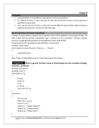 99 C++ by Er Sourav Kumar Giri, E-mail:sourav.giri4@gmail.com
Chapter 8
Templates
 Using templates, it is possible to create generic functions and classes.
 In a generic function or class, the type of data upon which the function or class operates is
specified as a parameter.
 Thus, we can use one function or class with several different types of data without having to
explicitly recode specific versions for each data type.
Generic functions (Function Templates)
A generic function defines a general set of operations that will be applied to various types of data. The
type of data that the function will operate upon is passed to it as a parameter. Through a generic
function, a single general procedure can be applied to a wide range of data.
The general form of a template function definition is shown here:
template class Ttype
return-type func-name (Ttype a1, Ttype a2,……., Ttype n)
{
// body of function
}
Here, Ttype is a placeholder name for a data type used by the function.
Write a generic function swap to interchange any two variables (integer,
character, and float).
#include iostream.h
template class T
void swap(T p, T q)
{
T temp;
temp = p;
p = q;
q = temp;
coutp”t”q;
}
void main()
{
int i=10, j=20;
float x=10.1, y=23.3;
char a='x', b='z';
swap (i, j); /*swaps integers*/
swap (x, y); /* swaps floats*/
swap (a, b); /*swaps chars*/
}
Program 8.1
 