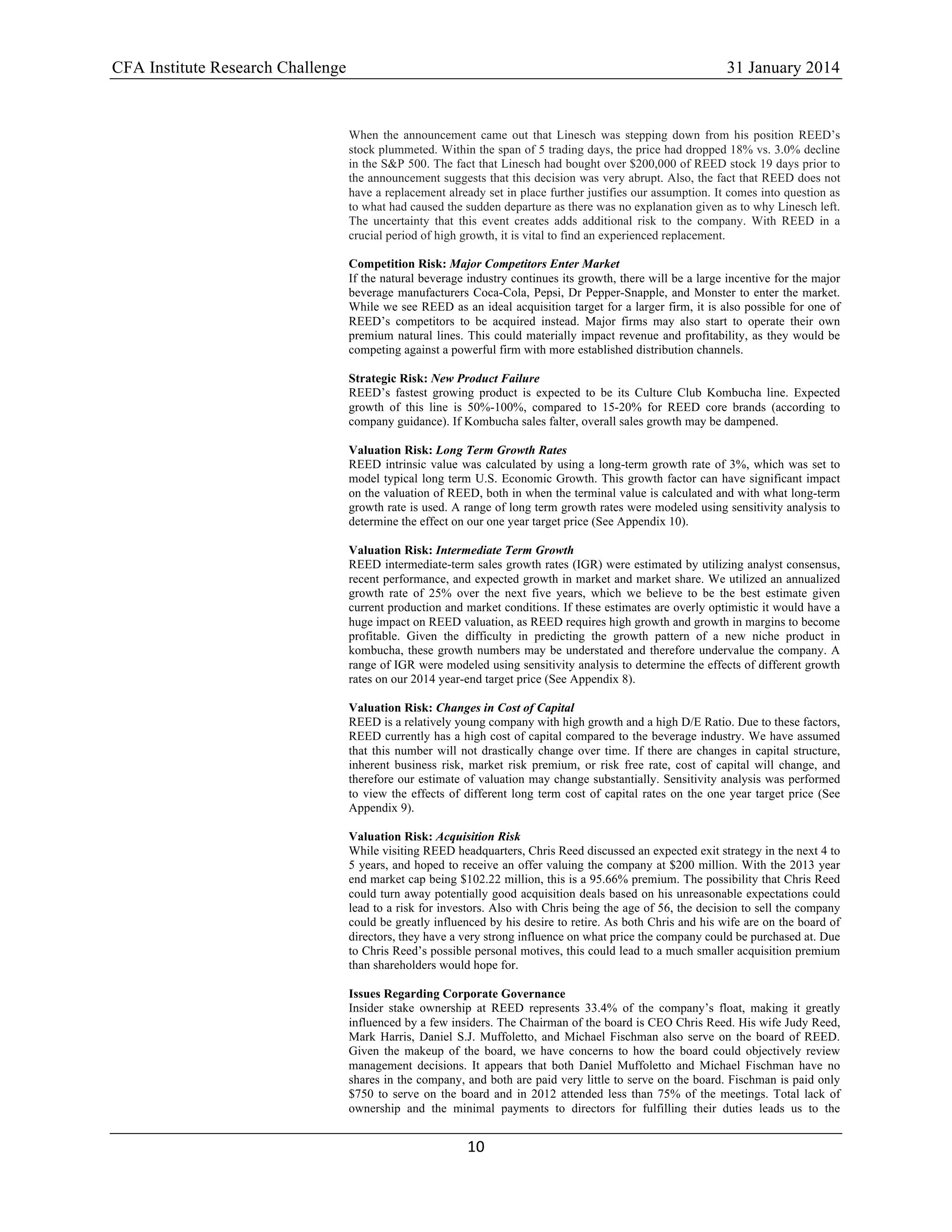 CFA Institute Research Challenge 31 January 2014
10	
  
	
  
When the announcement came out that Linesch was stepping down from his position REED’s
stock plummeted. Within the span of 5 trading days, the price had dropped 18% vs. 3.0% decline
in the S&P 500. The fact that Linesch had bought over $200,000 of REED stock 19 days prior to
the announcement suggests that this decision was very abrupt. Also, the fact that REED does not
have a replacement already set in place further justifies our assumption. It comes into question as
to what had caused the sudden departure as there was no explanation given as to why Linesch left.
The uncertainty that this event creates adds additional risk to the company. With REED in a
crucial period of high growth, it is vital to find an experienced replacement.
Competition Risk: Major Competitors Enter Market
If the natural beverage industry continues its growth, there will be a large incentive for the major
beverage manufacturers Coca-Cola, Pepsi, Dr Pepper-Snapple, and Monster to enter the market.
While we see REED as an ideal acquisition target for a larger firm, it is also possible for one of
REED’s competitors to be acquired instead. Major firms may also start to operate their own
premium natural lines. This could materially impact revenue and profitability, as they would be
competing against a powerful firm with more established distribution channels.
Strategic Risk: New Product Failure
REED’s fastest growing product is expected to be its Culture Club Kombucha line. Expected
growth of this line is 50%-100%, compared to 15-20% for REED core brands (according to
company guidance). If Kombucha sales falter, overall sales growth may be dampened.
Valuation Risk: Long Term Growth Rates
REED intrinsic value was calculated by using a long-term growth rate of 3%, which was set to
model typical long term U.S. Economic Growth. This growth factor can have significant impact
on the valuation of REED, both in when the terminal value is calculated and with what long-term
growth rate is used. A range of long term growth rates were modeled using sensitivity analysis to
determine the effect on our one year target price (See Appendix 10).
Valuation Risk: Intermediate Term Growth
REED intermediate-term sales growth rates (IGR) were estimated by utilizing analyst consensus,
recent performance, and expected growth in market and market share. We utilized an annualized
growth rate of 25% over the next five years, which we believe to be the best estimate given
current production and market conditions. If these estimates are overly optimistic it would have a
huge impact on REED valuation, as REED requires high growth and growth in margins to become
profitable. Given the difficulty in predicting the growth pattern of a new niche product in
kombucha, these growth numbers may be understated and therefore undervalue the company. A
range of IGR were modeled using sensitivity analysis to determine the effects of different growth
rates on our 2014 year-end target price (See Appendix 8).
Valuation Risk: Changes in Cost of Capital
REED is a relatively young company with high growth and a high D/E Ratio. Due to these factors,
REED currently has a high cost of capital compared to the beverage industry. We have assumed
that this number will not drastically change over time. If there are changes in capital structure,
inherent business risk, market risk premium, or risk free rate, cost of capital will change, and
therefore our estimate of valuation may change substantially. Sensitivity analysis was performed
to view the effects of different long term cost of capital rates on the one year target price (See
Appendix 9).
Valuation Risk: Acquisition Risk
While visiting REED headquarters, Chris Reed discussed an expected exit strategy in the next 4 to
5 years, and hoped to receive an offer valuing the company at $200 million. With the 2013 year
end market cap being $102.22 million, this is a 95.66% premium. The possibility that Chris Reed
could turn away potentially good acquisition deals based on his unreasonable expectations could
lead to a risk for investors. Also with Chris being the age of 56, the decision to sell the company
could be greatly influenced by his desire to retire. As both Chris and his wife are on the board of
directors, they have a very strong influence on what price the company could be purchased at. Due
to Chris Reed’s possible personal motives, this could lead to a much smaller acquisition premium
than shareholders would hope for.
Issues Regarding Corporate Governance
Insider stake ownership at REED represents 33.4% of the company’s float, making it greatly
influenced by a few insiders. The Chairman of the board is CEO Chris Reed. His wife Judy Reed,
Mark Harris, Daniel S.J. Muffoletto, and Michael Fischman also serve on the board of REED.
Given the makeup of the board, we have concerns to how the board could objectively review
management decisions. It appears that both Daniel Muffoletto and Michael Fischman have no
shares in the company, and both are paid very little to serve on the board. Fischman is paid only
$750 to serve on the board and in 2012 attended less than 75% of the meetings. Total lack of
ownership and the minimal payments to directors for fulfilling their duties leads us to the
 