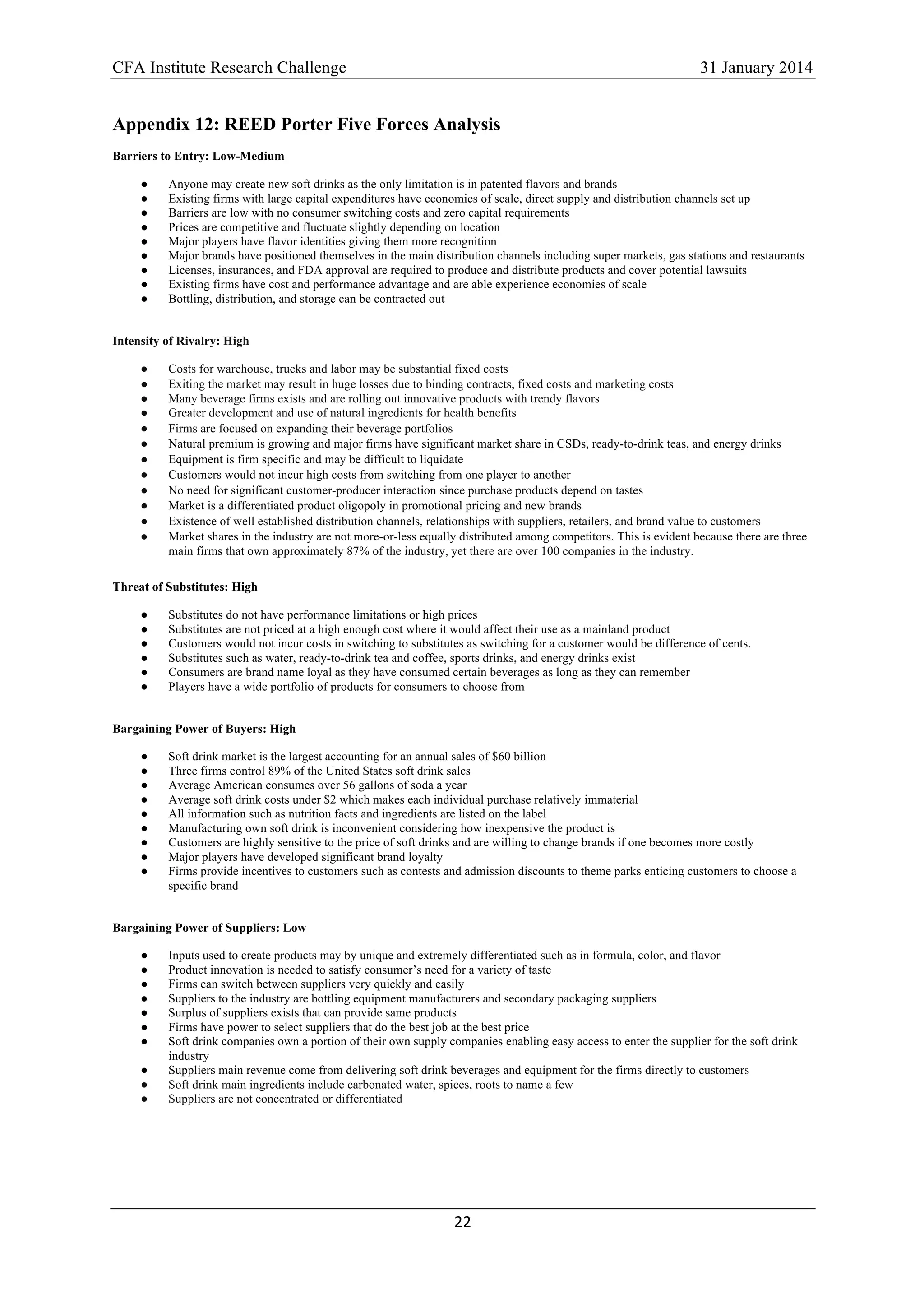 CFA Institute Research Challenge 31 January 2014
22	
  
	
  
Appendix 12: REED Porter Five Forces Analysis
Barriers to Entry: Low-Medium
● Anyone may create new soft drinks as the only limitation is in patented flavors and brands
● Existing firms with large capital expenditures have economies of scale, direct supply and distribution channels set up
● Barriers are low with no consumer switching costs and zero capital requirements
● Prices are competitive and fluctuate slightly depending on location
● Major players have flavor identities giving them more recognition
● Major brands have positioned themselves in the main distribution channels including super markets, gas stations and restaurants
● Licenses, insurances, and FDA approval are required to produce and distribute products and cover potential lawsuits
● Existing firms have cost and performance advantage and are able experience economies of scale
● Bottling, distribution, and storage can be contracted out
Intensity of Rivalry: High
● Costs for warehouse, trucks and labor may be substantial fixed costs
● Exiting the market may result in huge losses due to binding contracts, fixed costs and marketing costs
● Many beverage firms exists and are rolling out innovative products with trendy flavors
● Greater development and use of natural ingredients for health benefits
● Firms are focused on expanding their beverage portfolios
● Natural premium is growing and major firms have significant market share in CSDs, ready-to-drink teas, and energy drinks
● Equipment is firm specific and may be difficult to liquidate
● Customers would not incur high costs from switching from one player to another
● No need for significant customer-producer interaction since purchase products depend on tastes
● Market is a differentiated product oligopoly in promotional pricing and new brands
● Existence of well established distribution channels, relationships with suppliers, retailers, and brand value to customers
● Market shares in the industry are not more-or-less equally distributed among competitors. This is evident because there are three
main firms that own approximately 87% of the industry, yet there are over 100 companies in the industry.
Threat of Substitutes: High
● Substitutes do not have performance limitations or high prices
● Substitutes are not priced at a high enough cost where it would affect their use as a mainland product
● Customers would not incur costs in switching to substitutes as switching for a customer would be difference of cents.
● Substitutes such as water, ready-to-drink tea and coffee, sports drinks, and energy drinks exist
● Consumers are brand name loyal as they have consumed certain beverages as long as they can remember
● Players have a wide portfolio of products for consumers to choose from
Bargaining Power of Buyers: High
● Soft drink market is the largest accounting for an annual sales of $60 billion
● Three firms control 89% of the United States soft drink sales
● Average American consumes over 56 gallons of soda a year
● Average soft drink costs under $2 which makes each individual purchase relatively immaterial
● All information such as nutrition facts and ingredients are listed on the label
● Manufacturing own soft drink is inconvenient considering how inexpensive the product is
● Customers are highly sensitive to the price of soft drinks and are willing to change brands if one becomes more costly
● Major players have developed significant brand loyalty
● Firms provide incentives to customers such as contests and admission discounts to theme parks enticing customers to choose a
specific brand
Bargaining Power of Suppliers: Low
● Inputs used to create products may by unique and extremely differentiated such as in formula, color, and flavor
● Product innovation is needed to satisfy consumer’s need for a variety of taste
● Firms can switch between suppliers very quickly and easily
● Suppliers to the industry are bottling equipment manufacturers and secondary packaging suppliers
● Surplus of suppliers exists that can provide same products
● Firms have power to select suppliers that do the best job at the best price
● Soft drink companies own a portion of their own supply companies enabling easy access to enter the supplier for the soft drink
industry
● Suppliers main revenue come from delivering soft drink beverages and equipment for the firms directly to customers
● Soft drink main ingredients include carbonated water, spices, roots to name a few
● Suppliers are not concentrated or differentiated
 