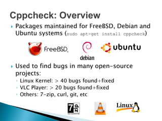    Packages maintained for FreeBSD, Debian and
    Ubuntu systems (sudo apt-get install cppcheck)




   Used to find bugs in many open-source
    projects:
    ◦ Linux Kernel: > 40 bugs found+fixed
    ◦ VLC Player: > 20 bugs found+fixed
    ◦ Others: 7-zip, curl, git, etc
 