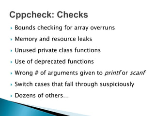    Bounds checking for array overruns
   Memory and resource leaks
   Unused private class functions
   Use of deprecated functions
   Wrong # of arguments given to printf or scanf
   Switch cases that fall through suspiciously
   Dozens of others…
 