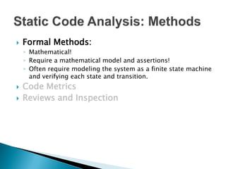    Formal Methods:
    ◦ Mathematical!
    ◦ Require a mathematical model and assertions!
    ◦ Often require modeling the system as a finite state machine
      and verifying each state and transition.
   Code Metrics
   Reviews and Inspection
 