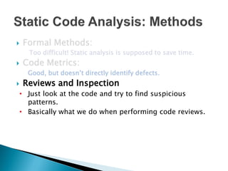    Formal Methods:
     Too difficult! Static analysis is supposed to save time.
   Code Metrics:
     Good, but doesn’t directly identify defects.
   Reviews and Inspection
• Just look at the code and try to find suspicious
  patterns.
• Basically what we do when performing code reviews.
 