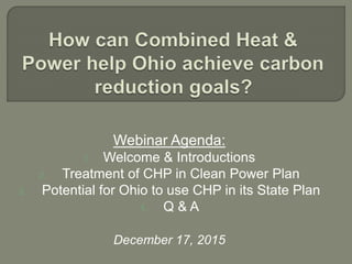 Webinar Agenda:
1. Welcome & Introductions
2. Treatment of CHP in Clean Power Plan
3. Potential for Ohio to use CHP in its State Plan
4. Q & A
December 17, 2015
 