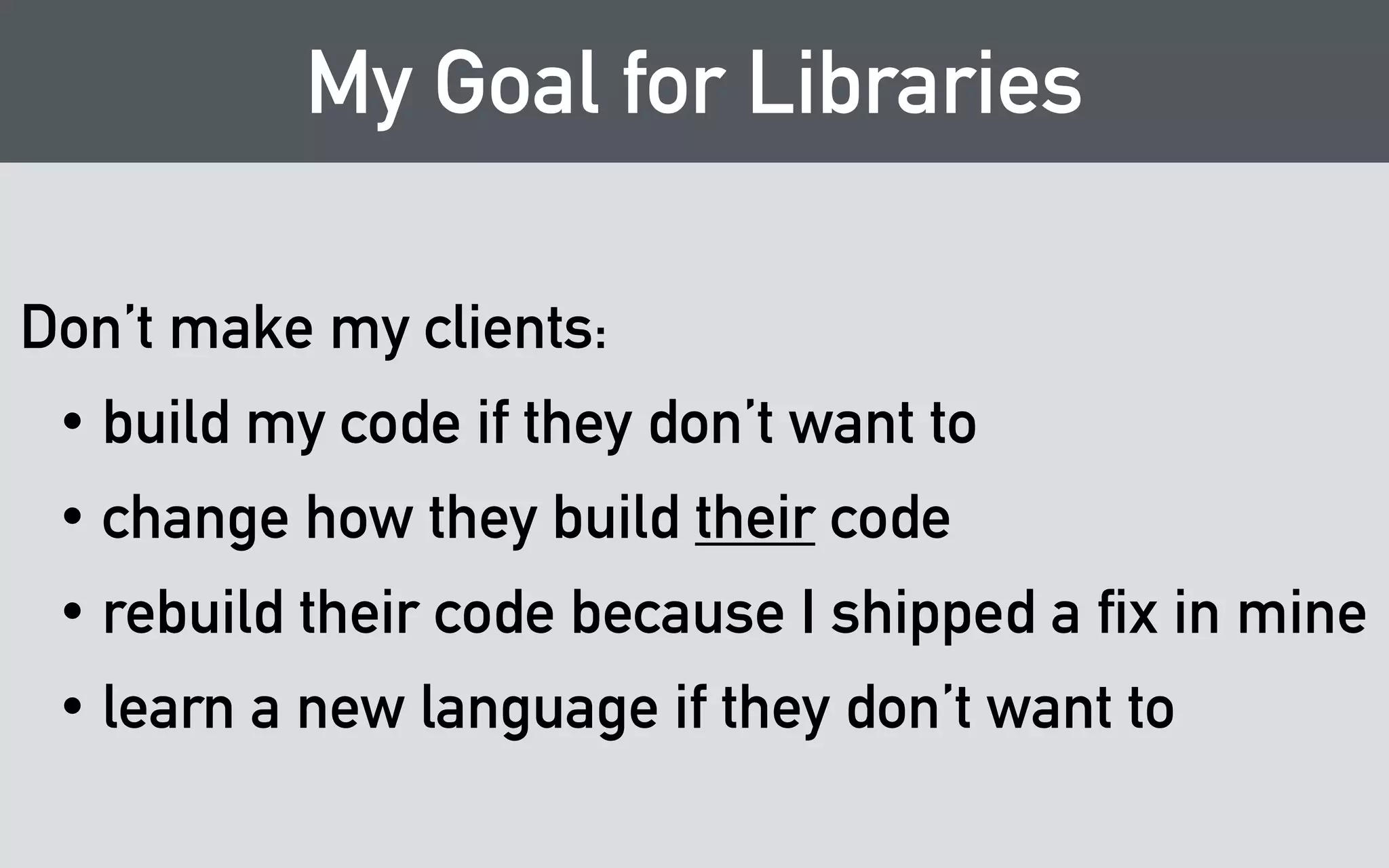 My Goal for Libraries 
Don’t make my clients: 
• build my code if they don’t want to 
• change how they build their code 
• rebuild their code because I shipped a fix in mine 
• learn a new language if they don’t want to 
 