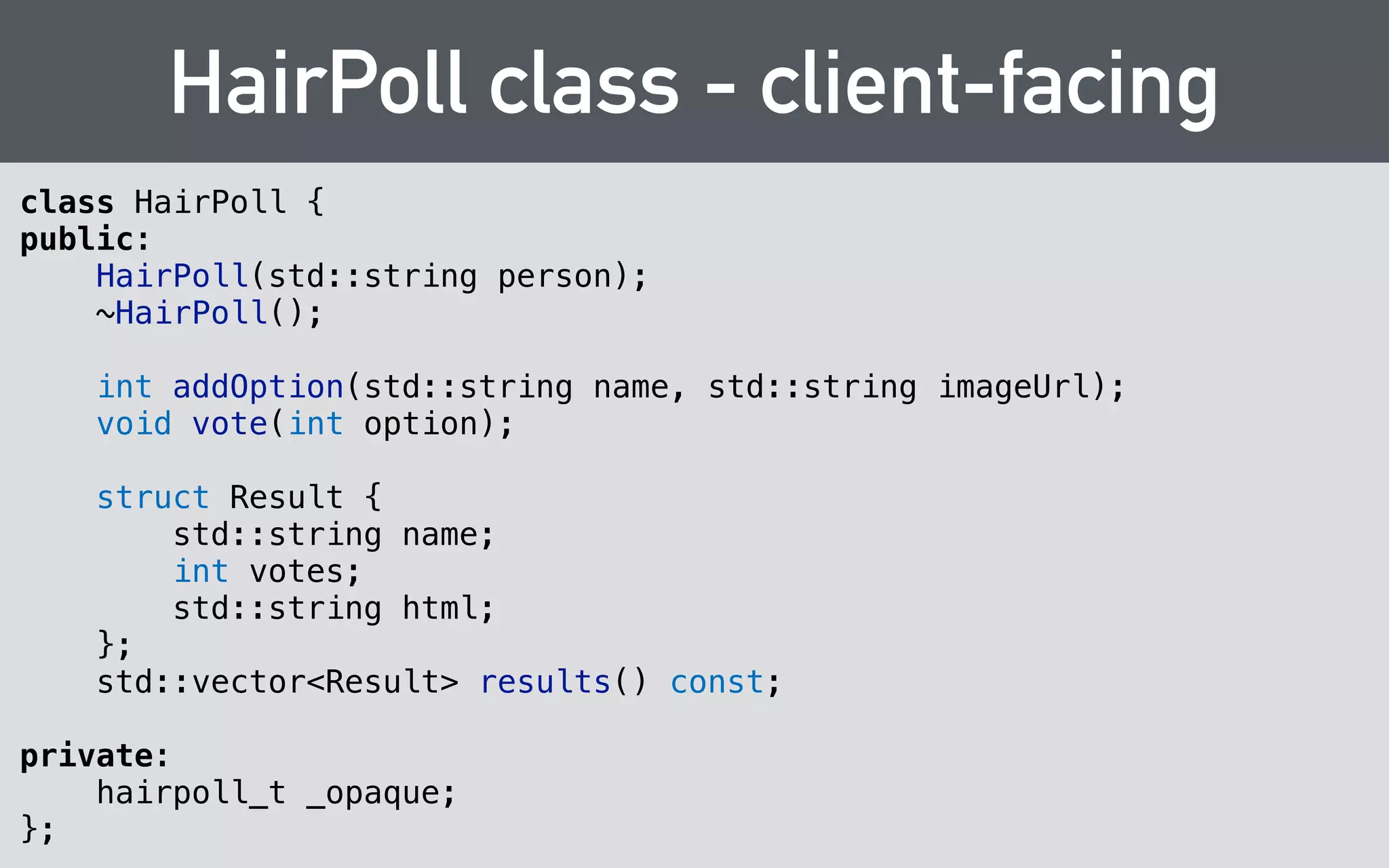 Opaque Types 
typedef struct hairpoll* hairpoll_t; 
! 
void hairpoll_vote( 
hairpoll_t hairpoll, 
int32_t option 
); 
 